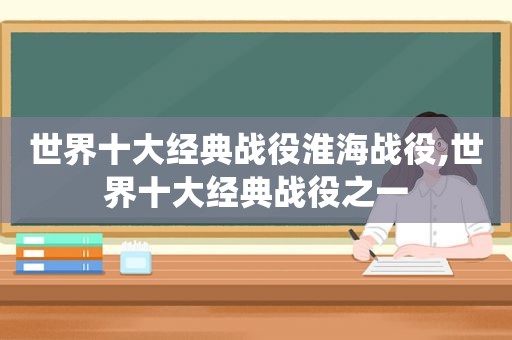 世界十大经典战役淮海战役,世界十大经典战役之一