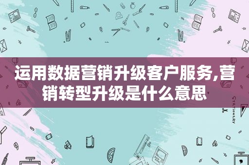 运用数据营销升级客户服务,营销转型升级是什么意思