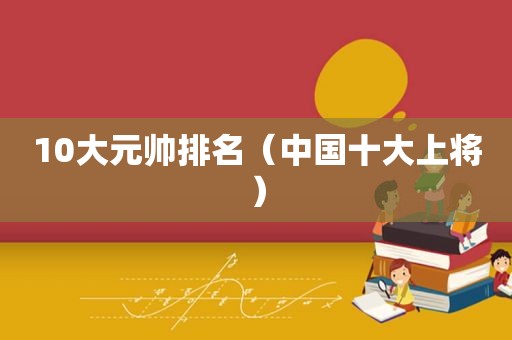 10大元帅排名（中国十大上将）