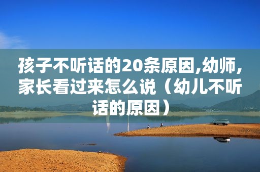 孩子不听话的20条原因,幼师,家长看过来怎么说（幼儿不听话的原因）