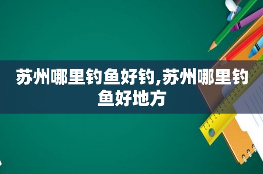 苏州哪里钓鱼好钓,苏州哪里钓鱼好地方