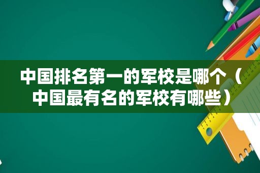 中国排名第一的军校是哪个（中国最有名的军校有哪些）