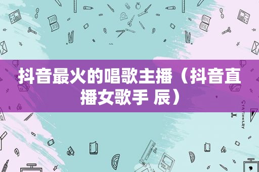 抖音最火的唱歌主播（抖音直播女歌手 辰）