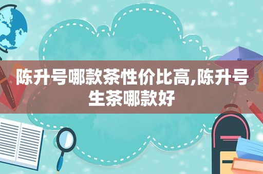 陈升号哪款茶性价比高,陈升号生茶哪款好