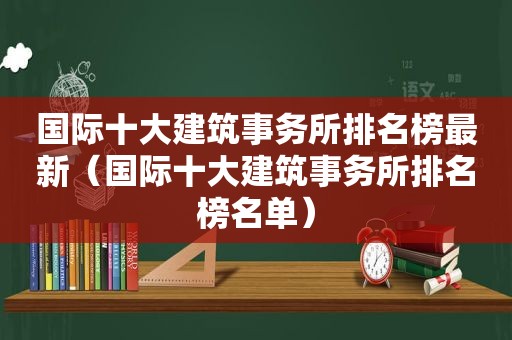 国际十大建筑事务所排名榜最新（国际十大建筑事务所排名榜名单）