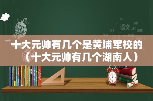 十大元帅有几个是黄埔军校的（十大元帅有几个湖南人）