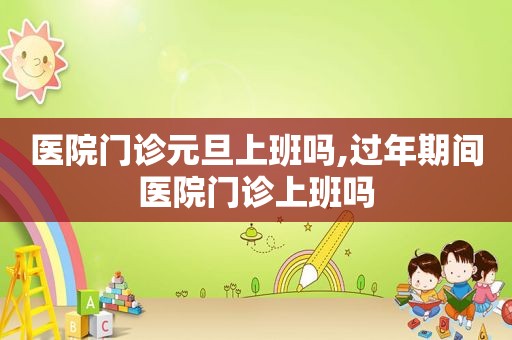 医院门诊元旦上班吗,过年期间医院门诊上班吗