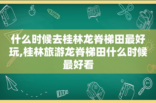 什么时候去桂林龙脊梯田最好玩,桂林旅游龙脊梯田什么时候最好看