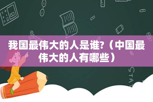 我国最伟大的人是谁?（中国最伟大的人有哪些）