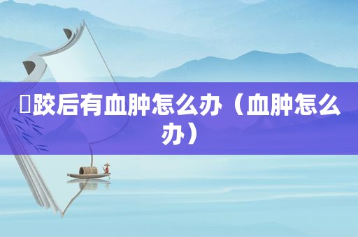 脮跤后有血肿怎么办（血肿怎么办）