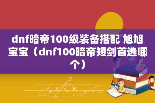 dnf暗帝100级装备搭配 旭旭宝宝（dnf100暗帝短剑首选哪个）