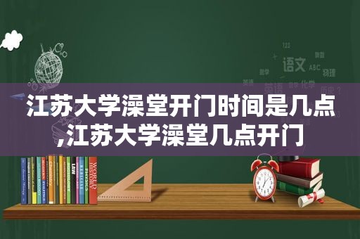 江苏大学澡堂开门时间是几点,江苏大学澡堂几点开门
