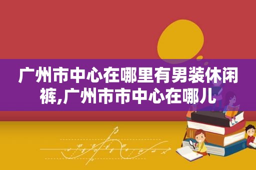 广州市中心在哪里有男装休闲裤,广州市市中心在哪儿