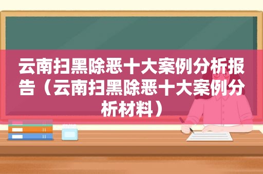 云南扫黑除恶十大案例分析报告（云南扫黑除恶十大案例分析材料）