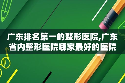 广东排名第一的整形医院,广东省内整形医院哪家最好的医院