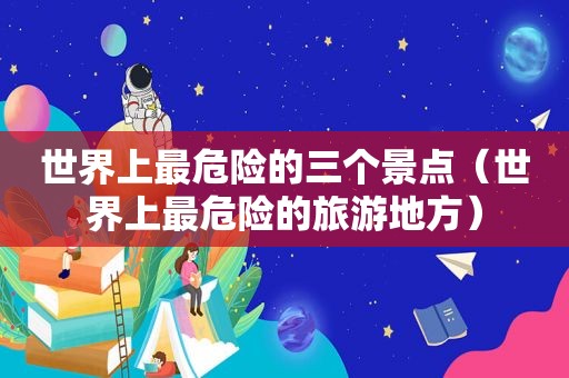 世界上最危险的三个景点（世界上最危险的旅游地方）