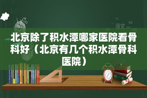 北京除了积水潭哪家医院看骨科好（北京有几个积水潭骨科医院）