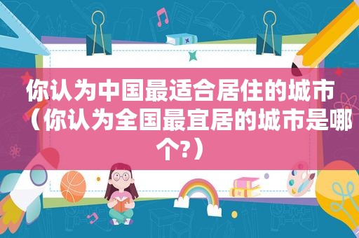你认为中国最适合居住的城市（你认为全国最宜居的城市是哪个?）