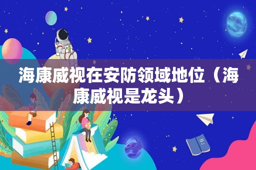 海康威视在安防领域地位（海康威视是龙头）