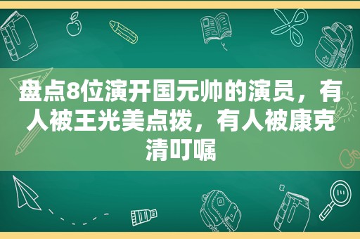 盘点8位演开国元帅的演员，有人被王光美点拨，有人被康克清叮嘱