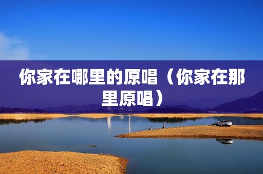 你家在哪里的原唱（你家在那里原唱）