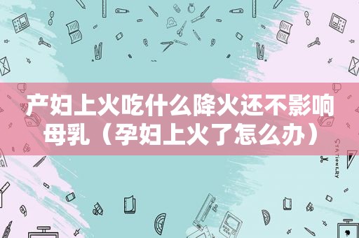 产妇上火吃什么降火还不影响母乳（孕妇上火了怎么办）