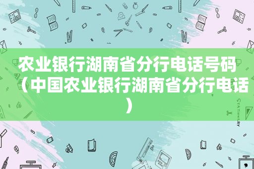 农业银行湖南省分行电话号码（中国农业银行湖南省分行电话）