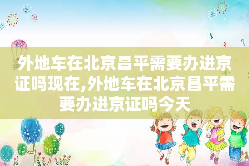 外地车在北京昌平需要办进京证吗现在,外地车在北京昌平需要办进京证吗今天