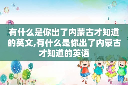 有什么是你出了内蒙古才知道的英文,有什么是你出了内蒙古才知道的英语