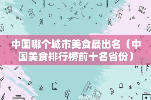中国哪个城市美食最出名（中国美食排行榜前十名省份）