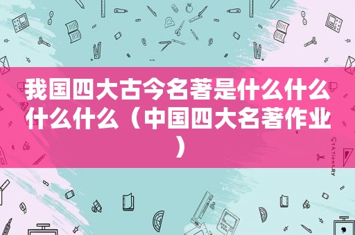 我国四大古今名著是什么什么什么什么（中国四大名著作业）
