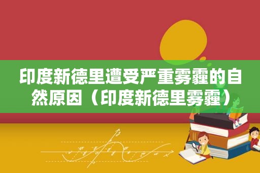 印度新德里遭受严重雾霾的自然原因（印度新德里雾霾）