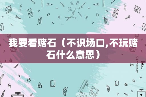 我要看赌石（不识场口,不玩赌石什么意思）