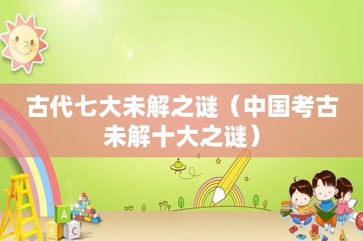 古代七大未解之谜（中国考古未解十大之谜）