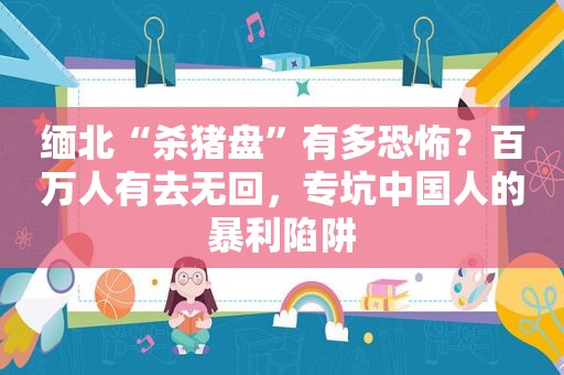 缅北“杀猪盘”有多恐怖？百万人有去无回，专坑中国人的暴利陷阱