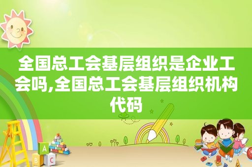 全国总工会基层组织是企业工会吗,全国总工会基层组织机构代码