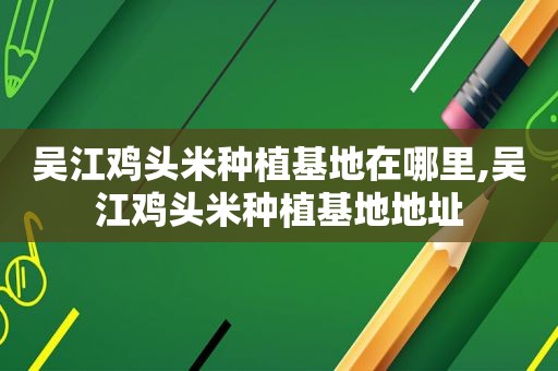 吴江鸡头米种植基地在哪里,吴江鸡头米种植基地地址