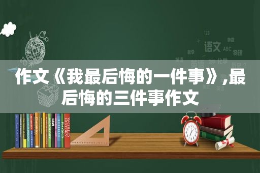 作文《我最后悔的一件事》,最后悔的三件事作文
