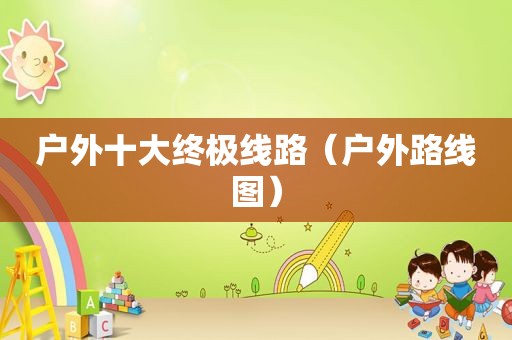户外十大终极线路（户外路线图）