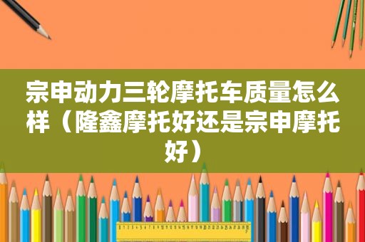 宗申动力三轮摩托车质量怎么样（隆鑫摩托好还是宗申摩托好）