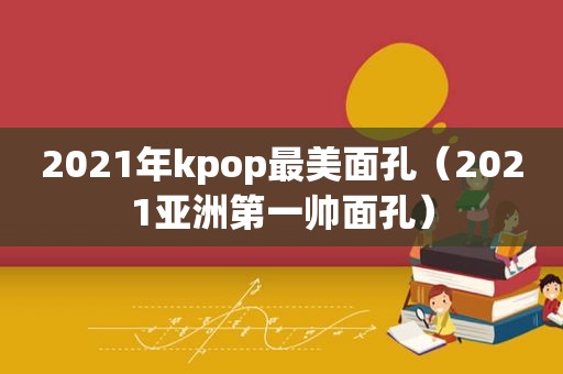 2021年kpop最美面孔（2021亚洲第一帅面孔）