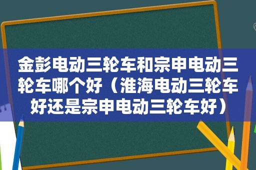 金彭电动三轮车和宗申电动三轮车哪个好（淮海电动三轮车好还是宗申电动三轮车好）