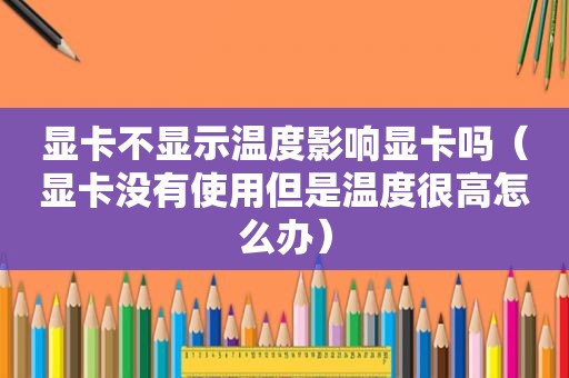 显卡不显示温度影响显卡吗（显卡没有使用但是温度很高怎么办）
