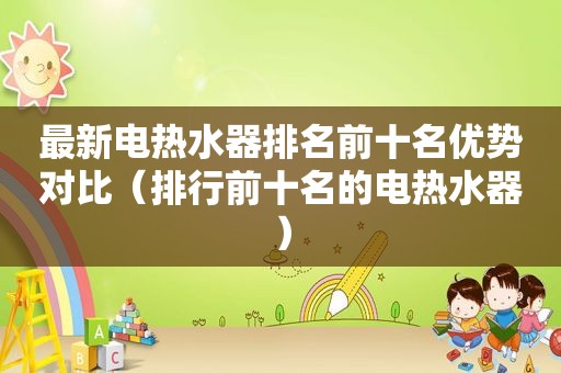 最新电热水器排名前十名优势对比（排行前十名的电热水器）