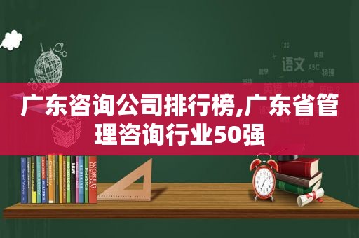 广东咨询公司排行榜,广东省管理咨询行业50强