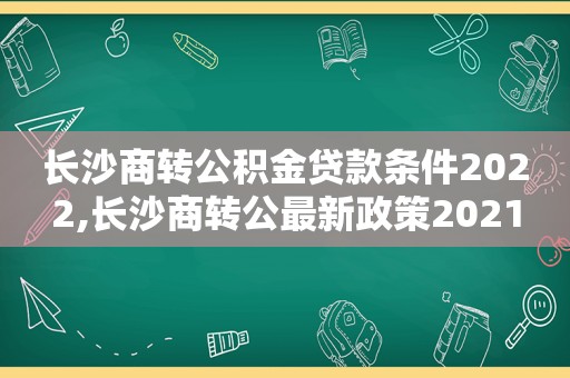 长沙商转公积金贷款条件2022,长沙商转公最新政策2021