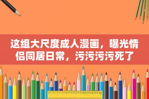 这组大尺度 *** ，曝光情侣同居日常，污污污污死了