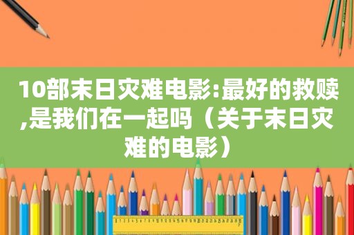 10部末日灾难电影:最好的救赎,是我们在一起吗（关于末日灾难的电影）