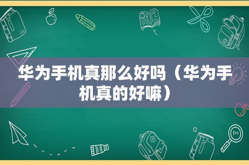 华为手机真那么好吗（华为手机真的好嘛）