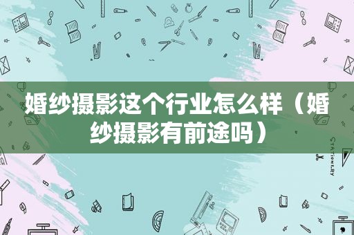 婚纱摄影这个行业怎么样（婚纱摄影有前途吗）